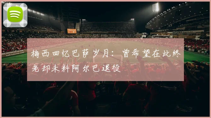 梅西回忆巴萨岁月：曾希望在此终老却未料阿尔巴退役