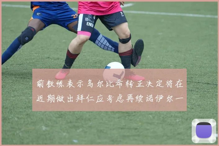 前教练表示乌尔比希转正决定将在近期做出拜仁应考虑再续诺伊尔一年合同