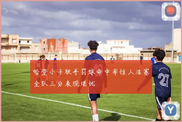 哈登小卡联手罚球命中率惊人活塞全队三分表现堪忧