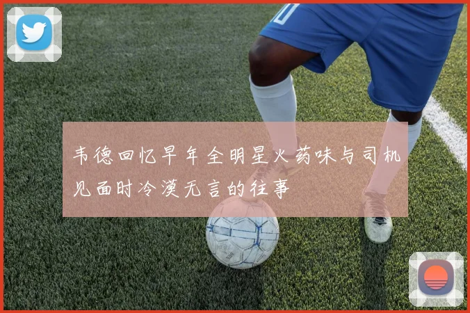 韦德回忆早年全明星火药味与司机见面时冷漠无言的往事