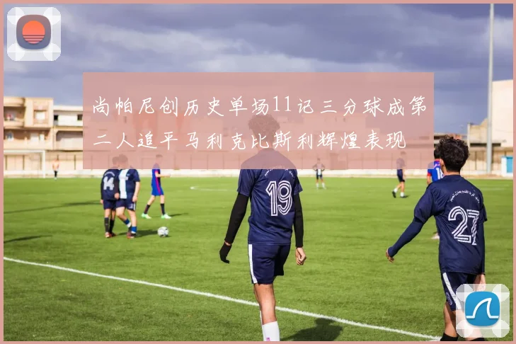 尚帕尼创历史单场11记三分球成第二人追平马利克比斯利辉煌表现