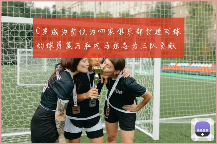 C罗成为首位为四家俱乐部打进百球的球员莱万和内马尔各为三队贡献进球