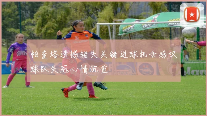 帕奎塔遗憾错失关键进球机会感叹球队失冠心情沉重
