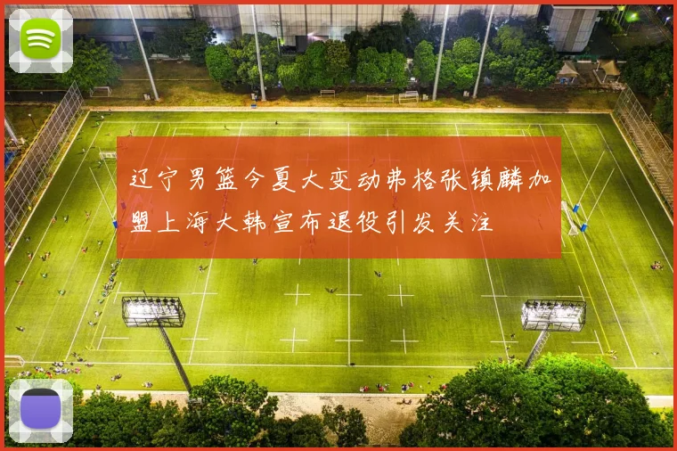 辽宁男篮今夏大变动弗格张镇麟加盟上海大韩宣布退役引发关注