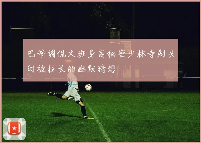巴爷调侃文班身高秘密少林寺剃头时被拉长的幽默猜想