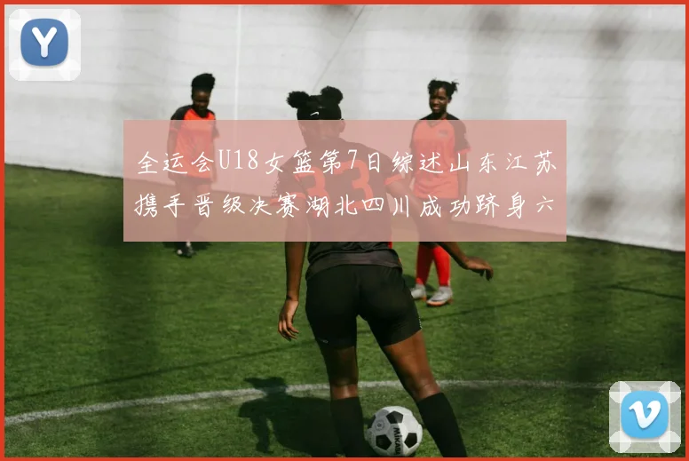 全运会U18女篮第7日综述山东江苏携手晋级决赛湖北四川成功跻身六强