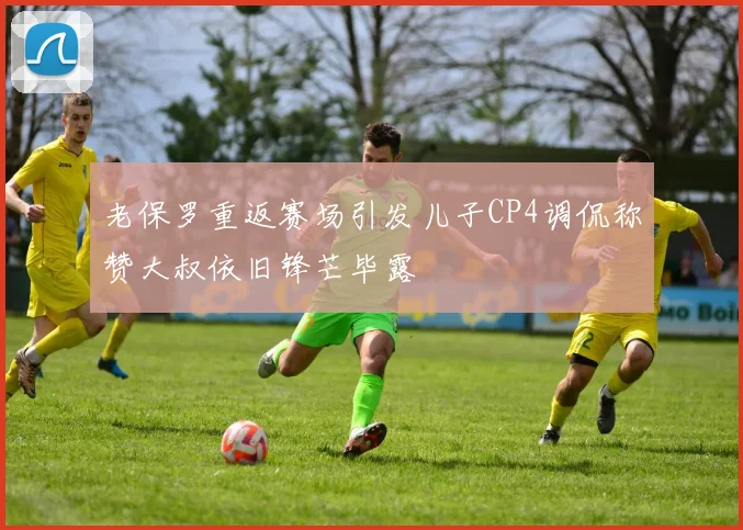 老保罗重返赛场引发儿子CP4调侃称赞大叔依旧锋芒毕露