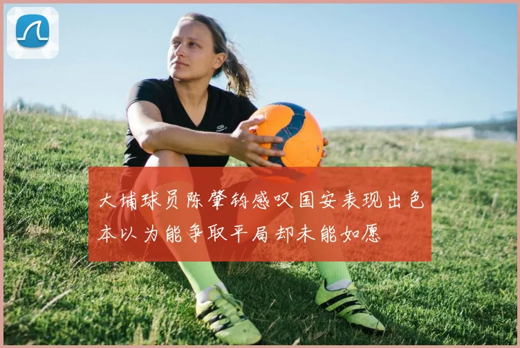 大埔球员陈肇钧感叹国安表现出色本以为能争取平局却未能如愿