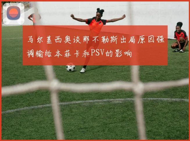马尔基西奥谈那不勒斯出局原因强调输给本菲卡和PSV的影响