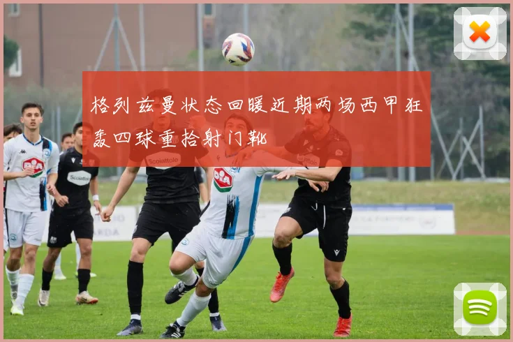 格列兹曼状态回暖近期两场西甲狂轰四球重拾射门靴