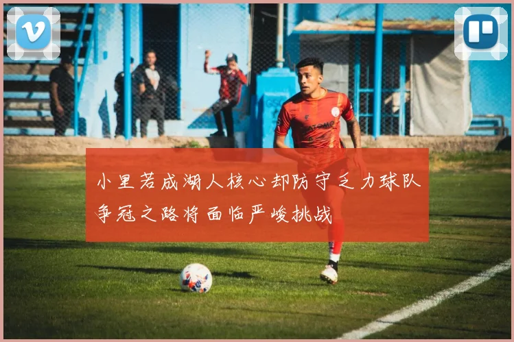 小里若成湖人核心却防守乏力球队争冠之路将面临严峻挑战