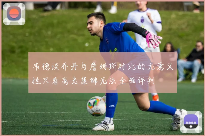 韦德谈乔丹与詹姆斯对比的无意义性只看高光集锦无法全面评判