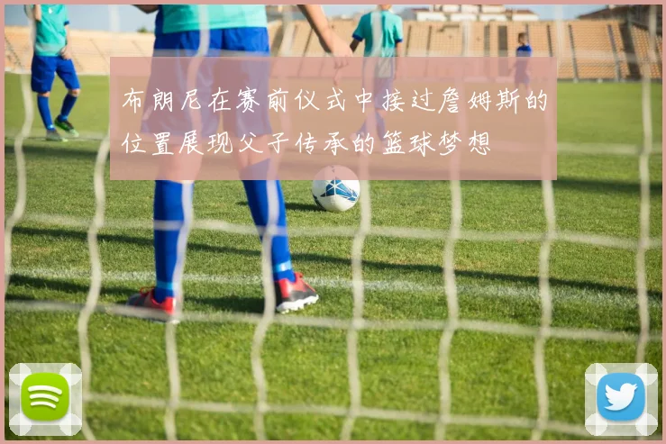 布朗尼在赛前仪式中接过詹姆斯的位置展现父子传承的篮球梦想