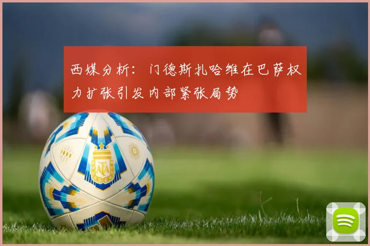 西媒分析：门德斯扎哈维在巴萨权力扩张引发内部紧张局势
