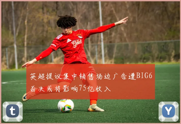 英超提议集中销售场边广告遭BIG6否决或将影响75亿收入