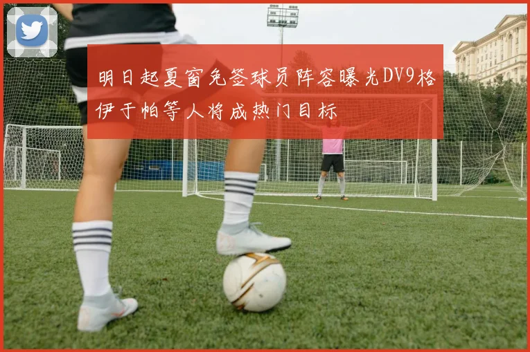 明日起夏窗免签球员阵容曝光DV9格伊于帕等人将成热门目标