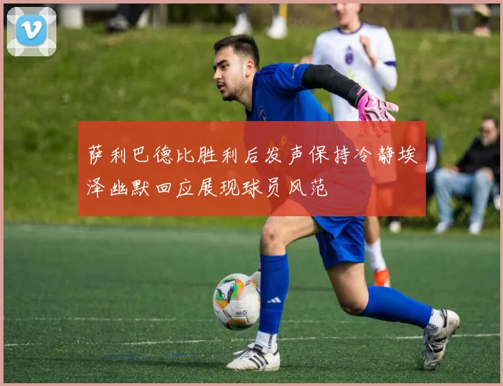 萨利巴德比胜利后发声保持冷静埃泽幽默回应展现球员风范