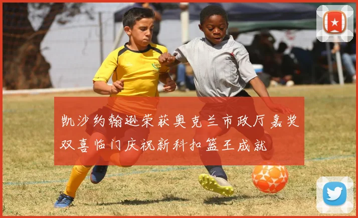 凯沙约翰逊荣获奥克兰市政厅嘉奖双喜临门庆祝新科扣篮王成就