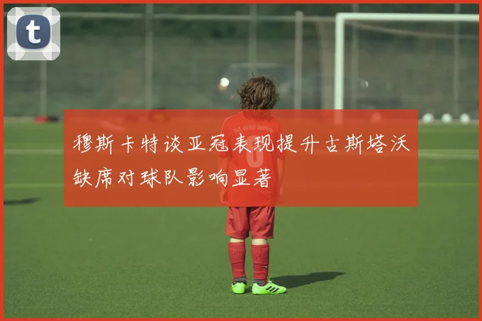 穆斯卡特谈亚冠表现提升古斯塔沃缺席对球队影响显著