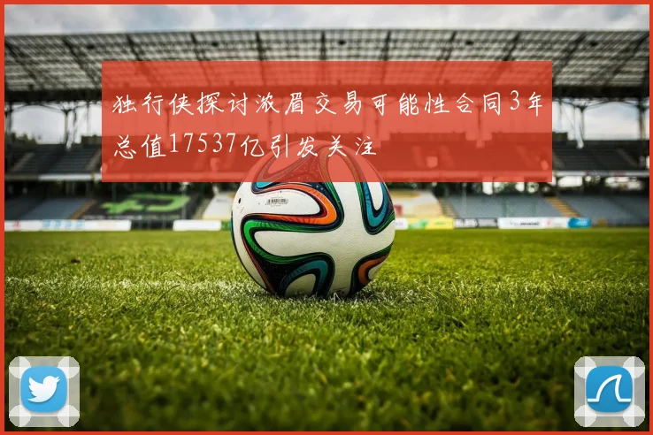 独行侠探讨浓眉交易可能性合同3年总值17537亿引发关注
