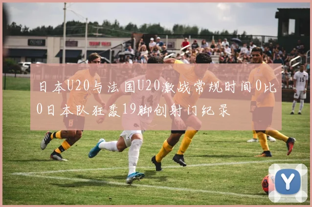 日本U20与法国U20激战常规时间0比0日本队狂轰19脚创射门纪录
