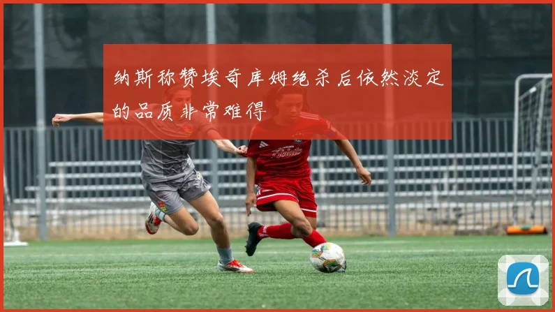 纳斯称赞埃奇库姆绝杀后依然淡定的品质非常难得