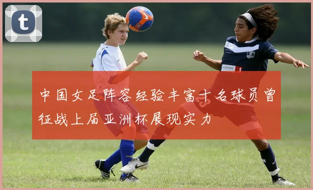 中国女足阵容经验丰富十名球员曾征战上届亚洲杯展现实力