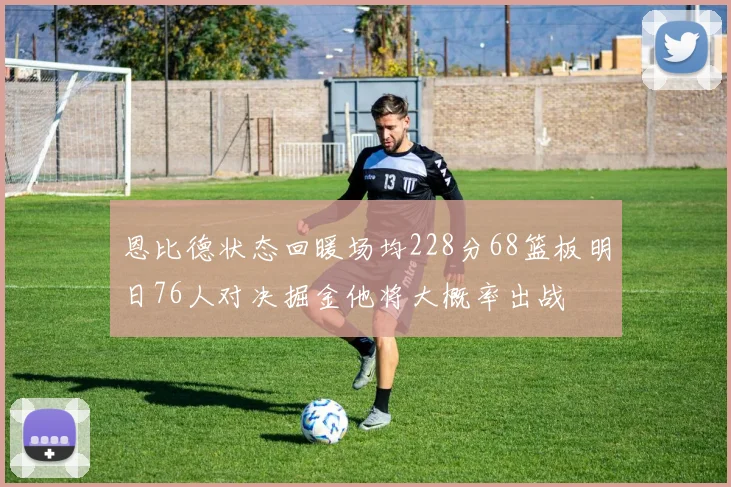 恩比德状态回暖场均228分68篮板明日76人对决掘金他将大概率出战
