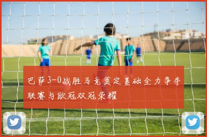 巴萨3-0战胜马竞奠定基础全力争夺联赛与欧冠双冠荣耀