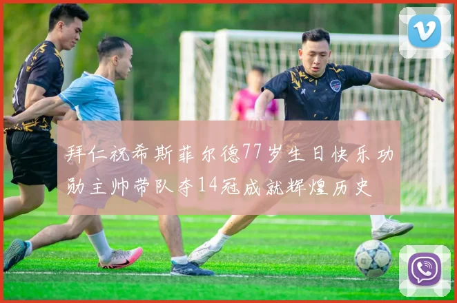 拜仁祝希斯菲尔德77岁生日快乐功勋主帅带队夺14冠成就辉煌历史