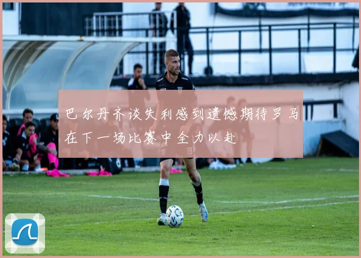 巴尔丹齐谈失利感到遗憾期待罗马在下一场比赛中全力以赴