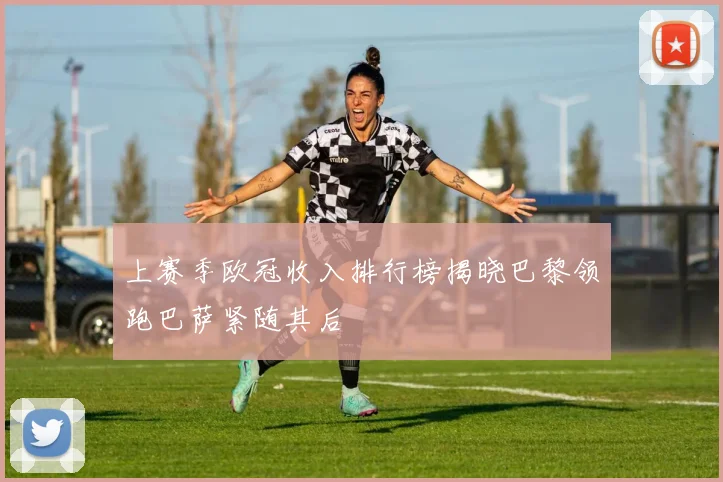 上赛季欧冠收入排行榜揭晓巴黎领跑巴萨紧随其后