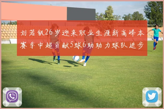 刘若钒26岁迎来职业生涯新高峰本赛季中超贡献5球6助助力球队进步