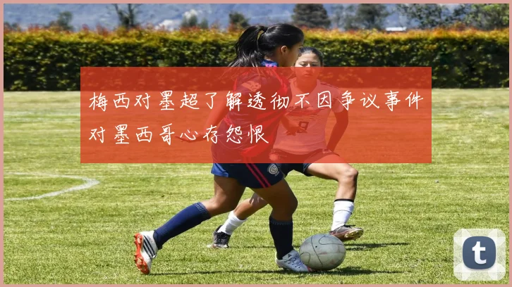 梅西对墨超了解透彻不因争议事件对墨西哥心存怨恨