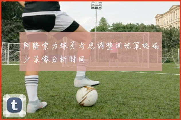 阿隆索为球员考虑调整训练策略减少录像分析时间