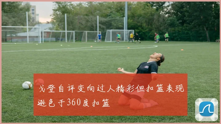 戈登自评变向过人精彩但扣篮表现逊色于360度扣篮