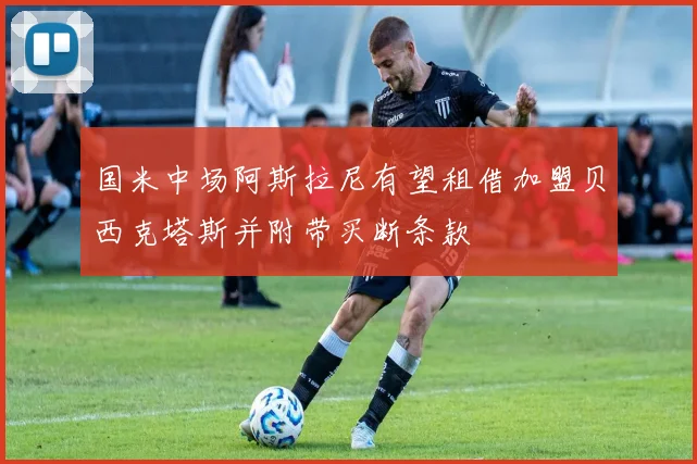 国米中场阿斯拉尼有望租借加盟贝西克塔斯并附带买断条款