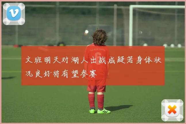 文班明天对湖人出战成疑若身体状况良好将有望参赛