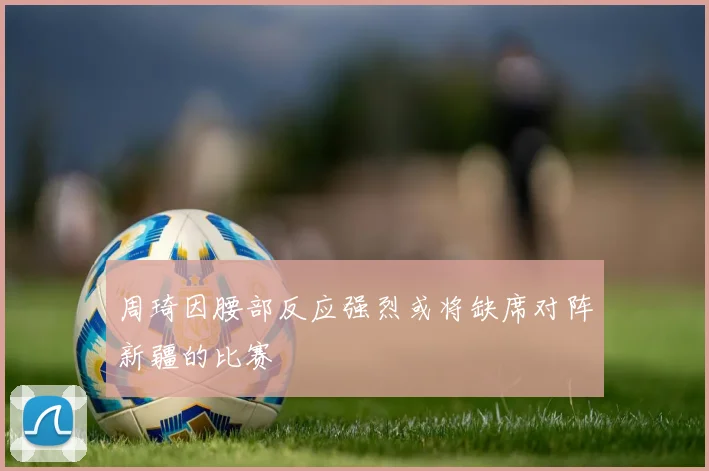 周琦因腰部反应强烈或将缺席对阵新疆的比赛