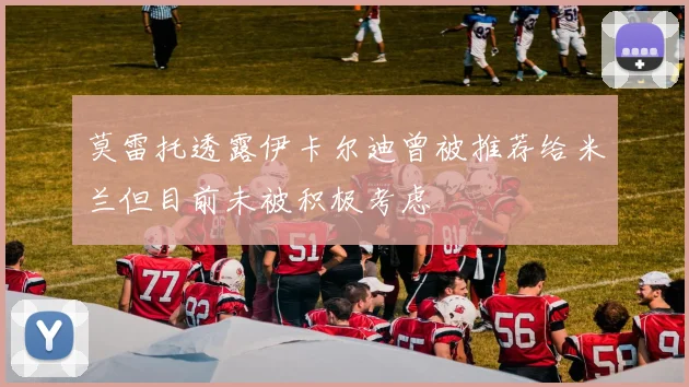 莫雷托透露伊卡尔迪曾被推荐给米兰但目前未被积极考虑