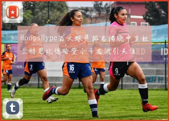 HoopsHype百大球员排名揭晓申京杜兰特恩比德哈登小卡名次引关注