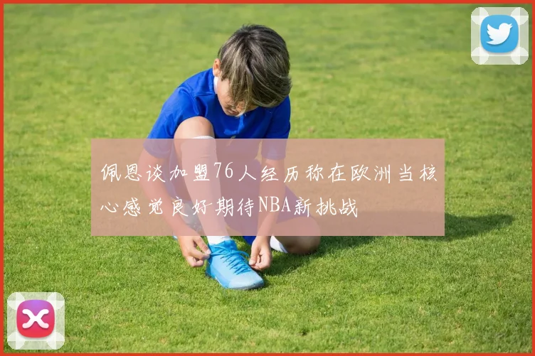 佩恩谈加盟76人经历称在欧洲当核心感觉良好期待NBA新挑战