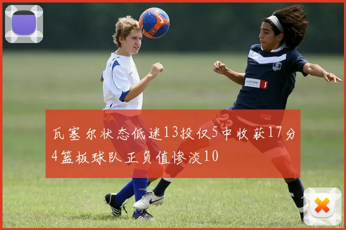 瓦塞尔状态低迷13投仅5中收获17分4篮板球队正负值惨淡10
