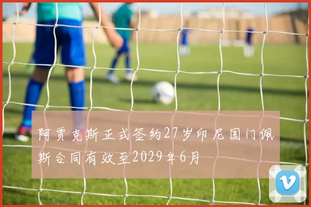 阿贾克斯正式签约27岁印尼国门佩斯合同有效至2029年6月
