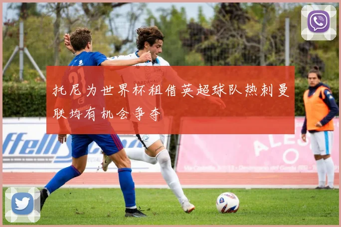托尼为世界杯租借英超球队热刺曼联均有机会争夺