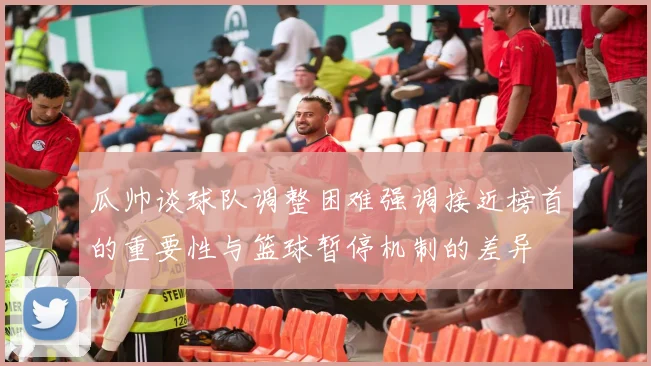 瓜帅谈球队调整困难强调接近榜首的重要性与篮球暂停机制的差异