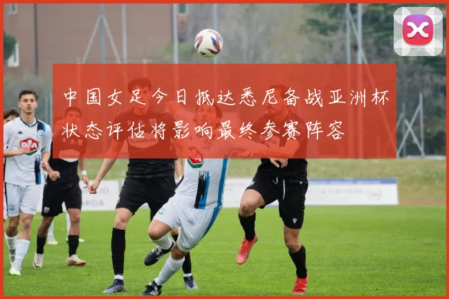中国女足今日抵达悉尼备战亚洲杯状态评估将影响最终参赛阵容